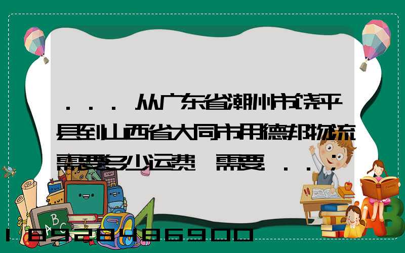 ...从广东省潮州市饶平县到山西省大同市用德邦物流需要多少运费,需要...