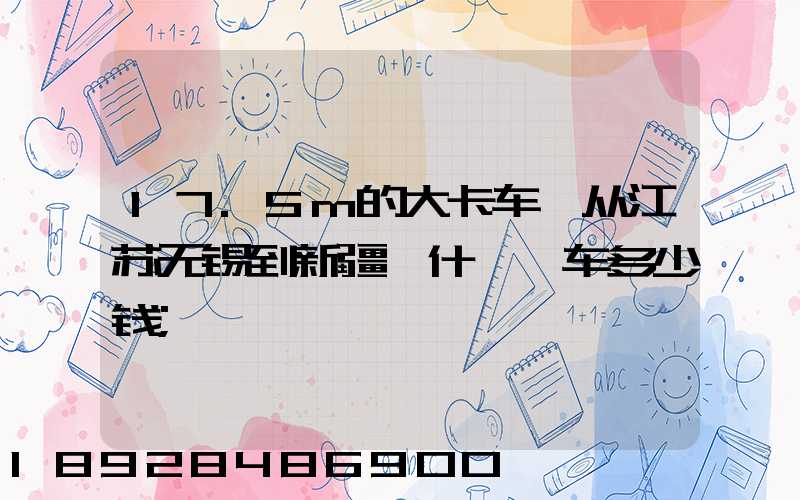 17.5m的大卡车,从江苏无锡到新疆喀什,一车多少钱