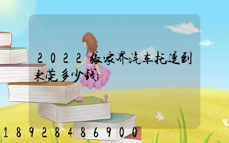 2022张家界汽车托运到东莞多少钱