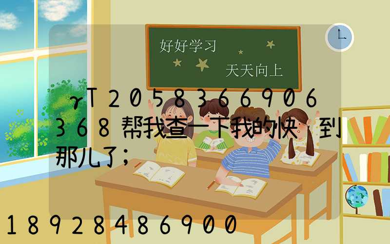 γT2058366906368帮我查一下我的快递到那儿了