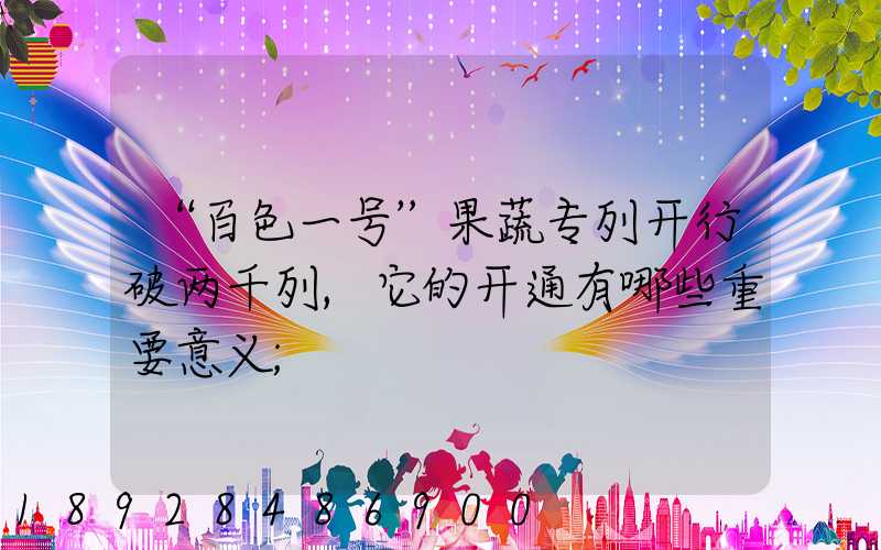 “百色一号”果蔬专列开行破两千列,它的开通有哪些重要意义