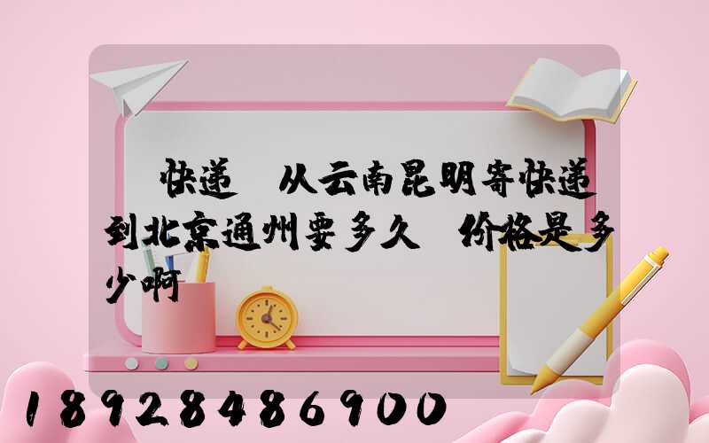 【快递】从云南昆明寄快递到北京通州要多久呀价格是多少啊