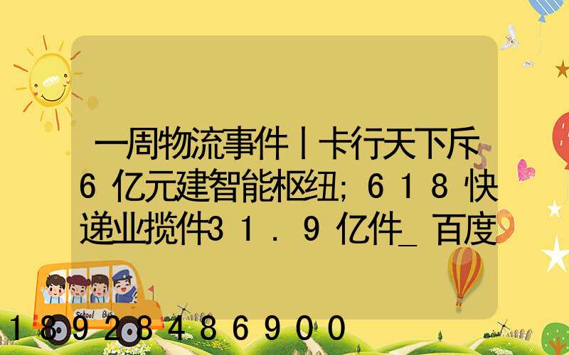 一周物流事件丨卡行天下斥6亿元建智能枢纽;618快递业揽件31.9亿件_百度...