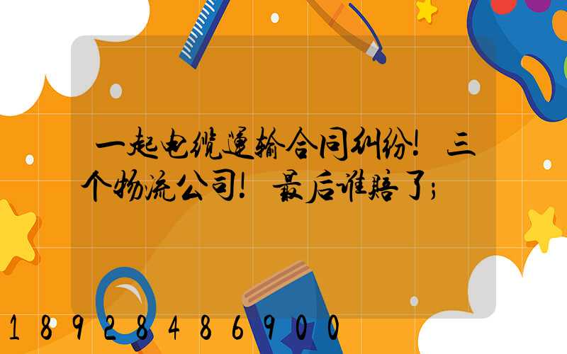 一起电缆运输合同纠纷!三个物流公司!最后谁赔了