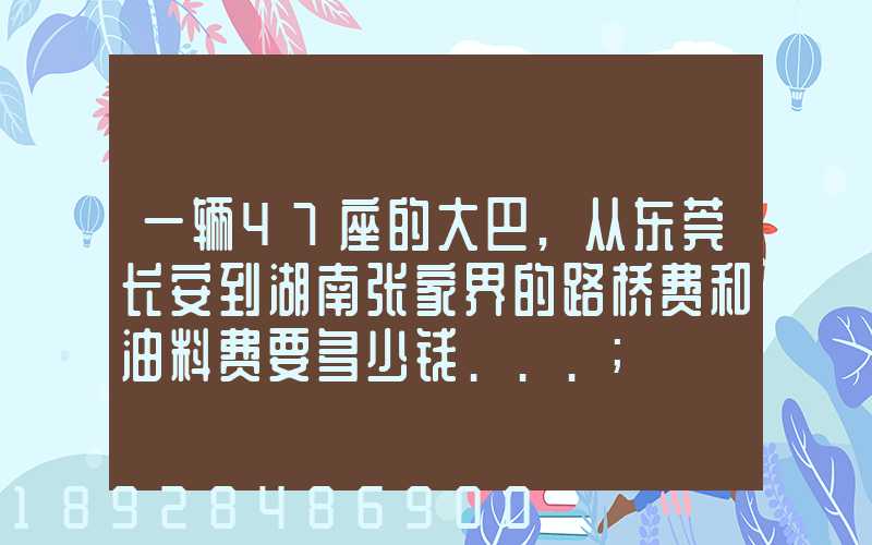 一辆47座的大巴,从东莞长安到湖南张家界的路桥费和油料费要多少钱...
