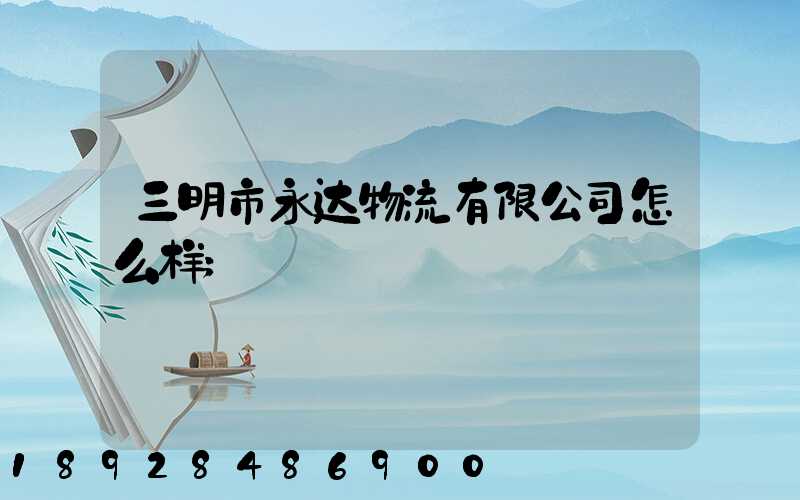 三明市永达物流有限公司怎么样