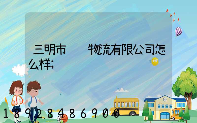 三明市贤达物流有限公司怎么样