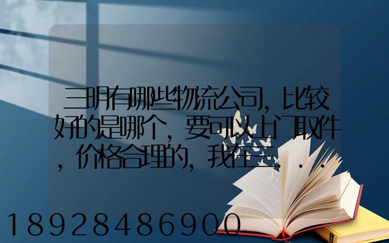 三明有哪些物流公司,比较好的是哪个,要可以上门取件,价格合理的,我在三...