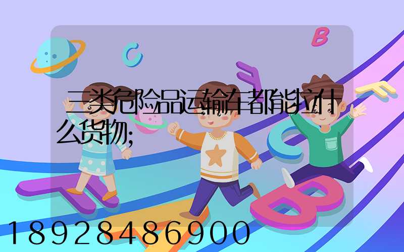 三类危险品运输车都能拉什么货物