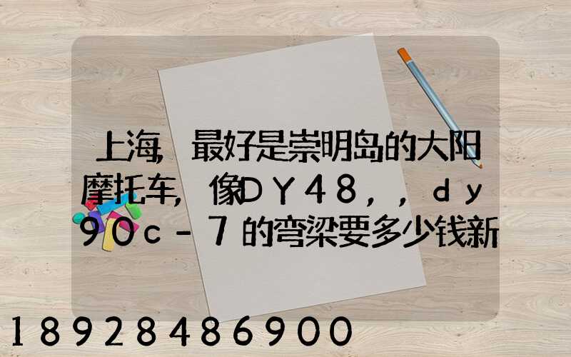 上海,最好是崇明岛的大阳摩托车,像DY48,,dy90c-7的弯梁要多少钱新号...