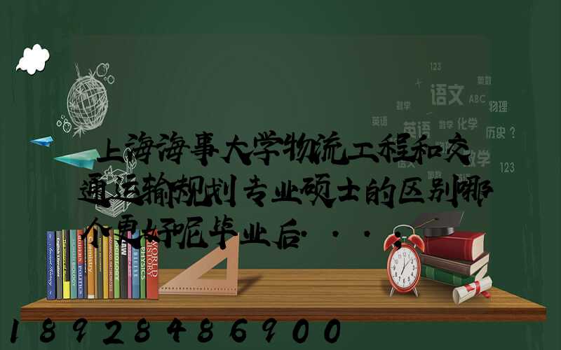 上海海事大学物流工程和交通运输规划专业硕士的区别哪个更好呢毕业后...