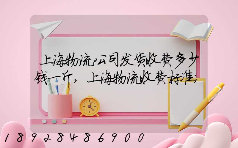 上海物流公司发货收费多少钱一斤,上海物流收费标准