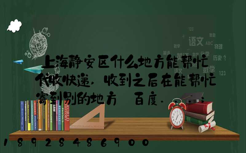 上海静安区什么地方能帮忙代收快递,收到之后在能帮忙寄到别的地方_百度...