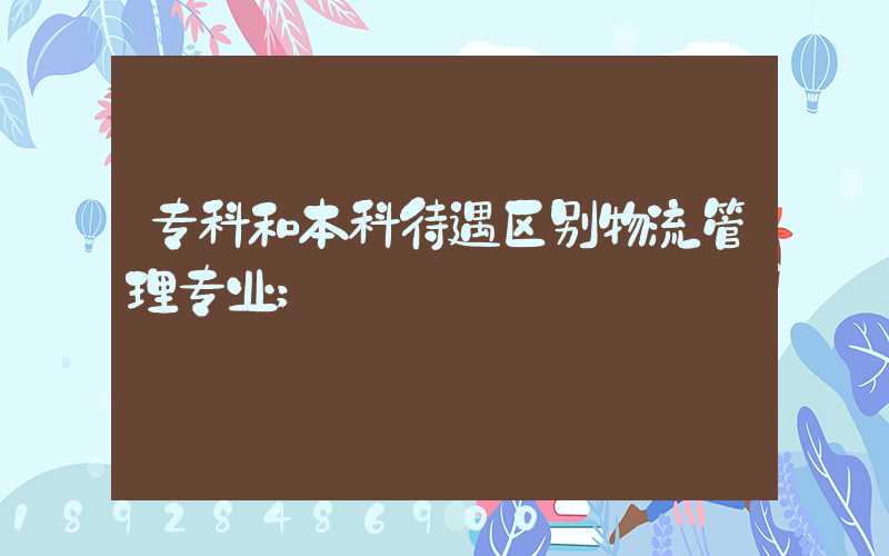 专科和本科待遇区别物流管理专业