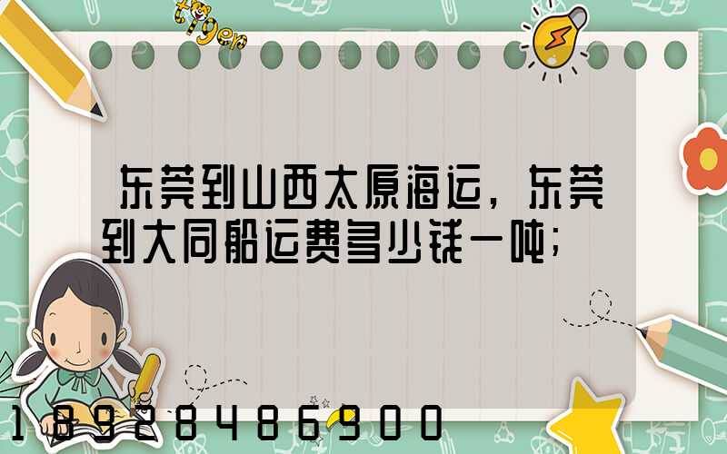 东莞到山西太原海运,东莞到大同船运费多少钱一吨