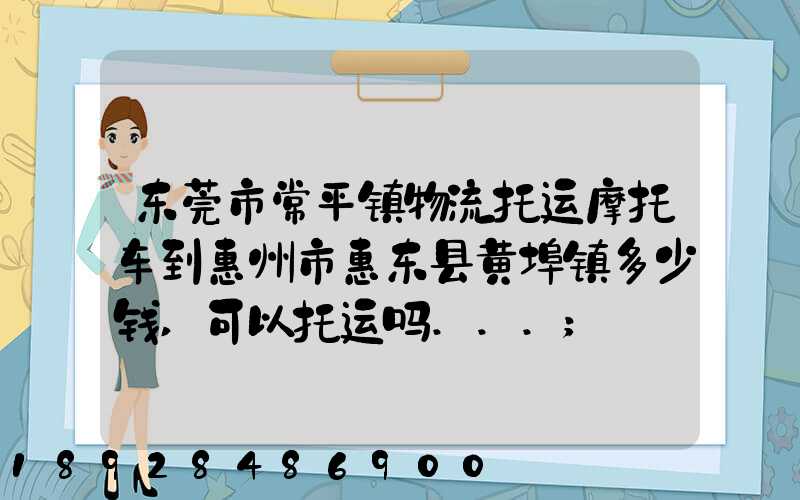 东莞市常平镇物流托运摩托车到惠州市惠东县黄埠镇多少钱,可以托运吗...