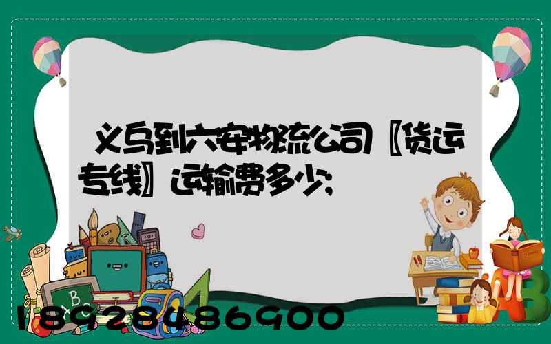 义乌到六安物流公司〖货运专线〗运输费多少