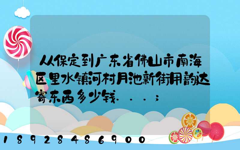 从保定到广东省佛山市南海区里水镇河村月池新街用韵达寄东西多少钱...