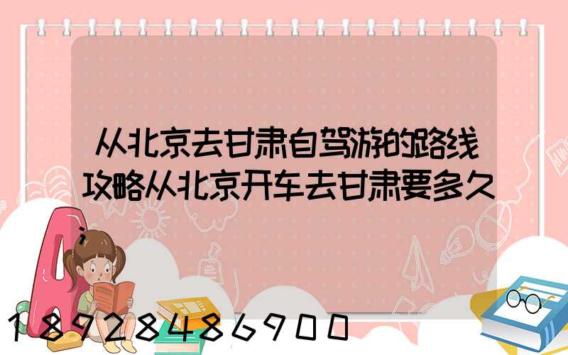 从北京去甘肃自驾游的路线攻略从北京开车去甘肃要多久