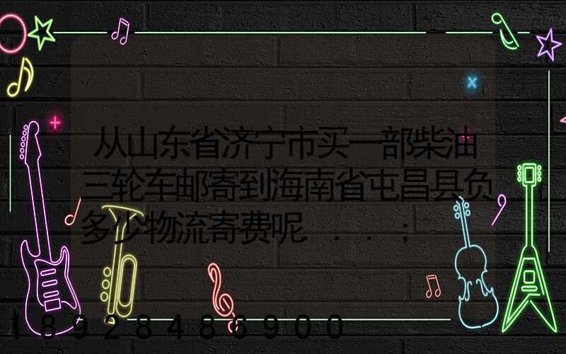 从山东省济宁市买一部柴油三轮车邮寄到海南省屯昌县负多少物流寄费呢...