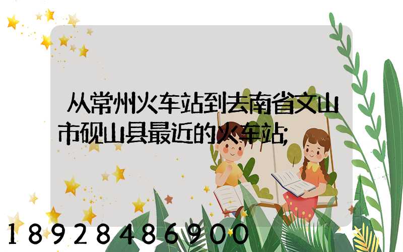 从常州火车站到去南省文山市砚山县最近的火车站