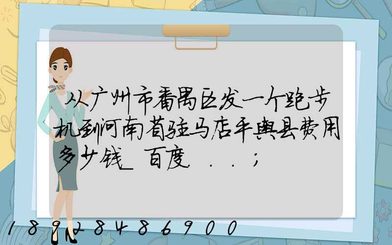 从广州市番禺区发一个跑步机到河南省驻马店平舆县费用多少钱_百度...