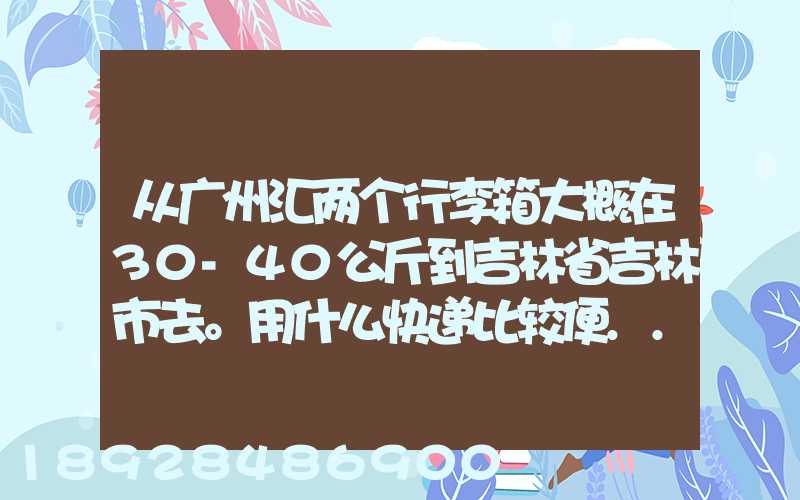 从广州汇两个行李箱大概在30-40公斤到吉林省吉林市去。用什么快递比较便...