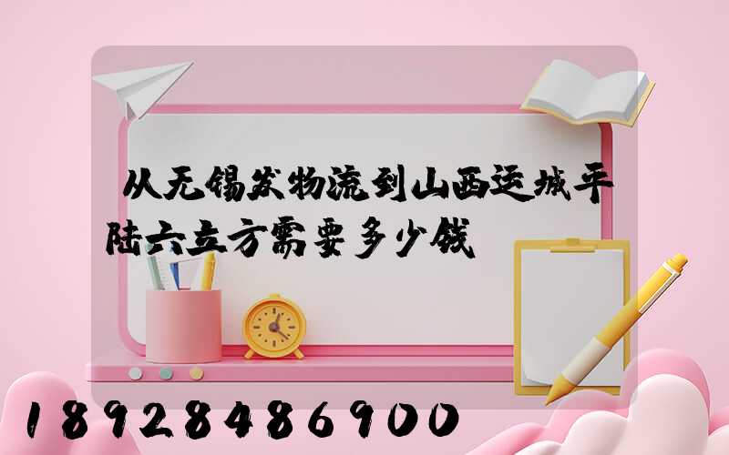 从无锡发物流到山西运城平陆六立方需要多少钱