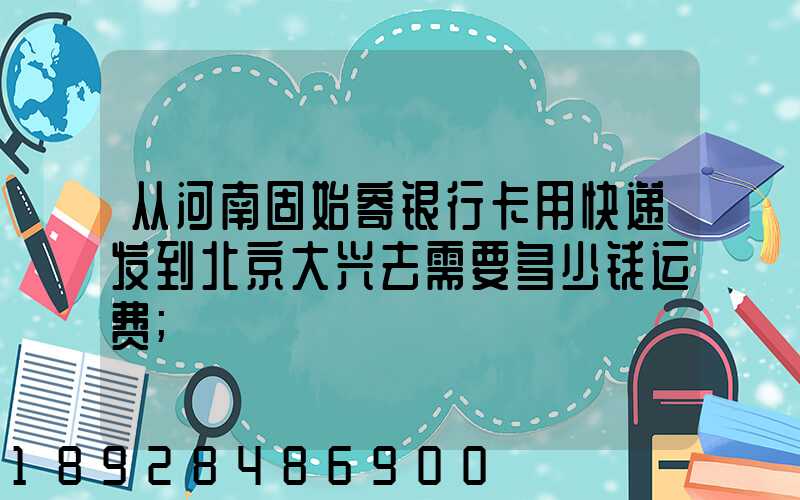 从河南固始寄银行卡用快递发到北京大兴去需要多少钱运费