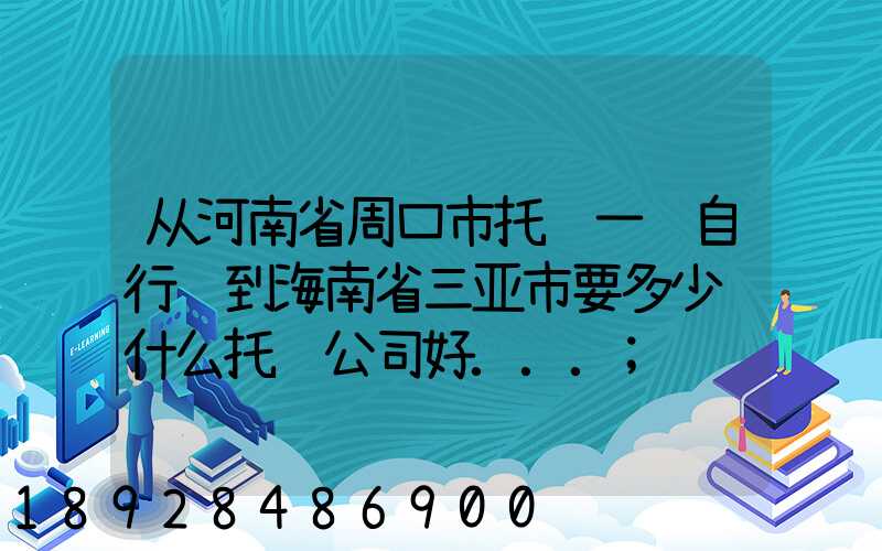 从河南省周口市托运一辆自行车到海南省三亚市要多少钱什么托运公司好...