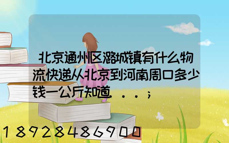 北京通州区潞城镇有什么物流快递从北京到河南周口多少钱一公斤知道...