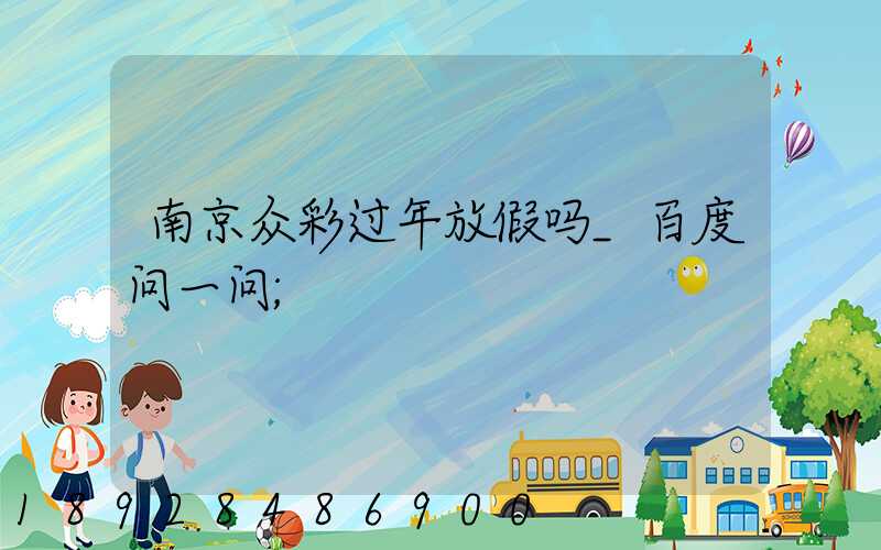 南京众彩过年放假吗_百度问一问