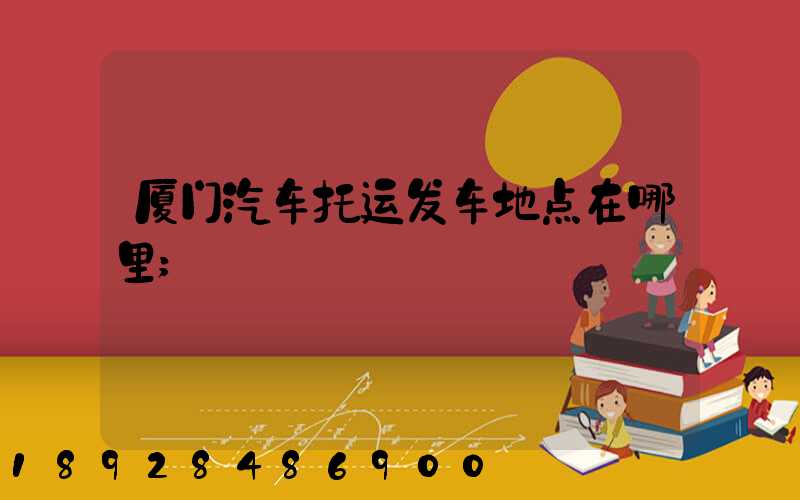 厦门汽车托运发车地点在哪里
