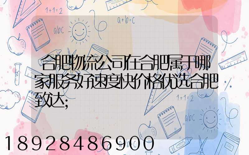 合肥物流公司在合肥属于哪家服务好速度快价格优选合肥致达