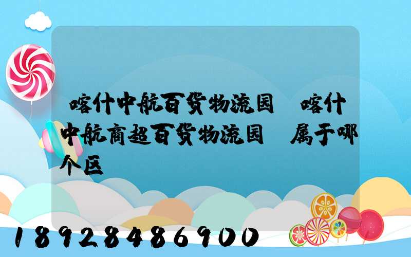 喀什中航百货物流园(喀什中航商超百货物流园)属于哪个区