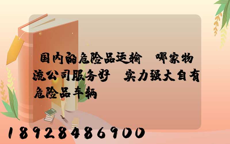 国内的危险品运输,哪家物流公司服务好,实力强大自有危险品车辆...