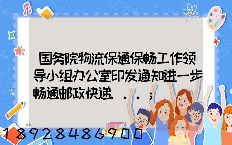 国务院物流保通保畅工作领导小组办公室印发通知进一步畅通邮政快递...
