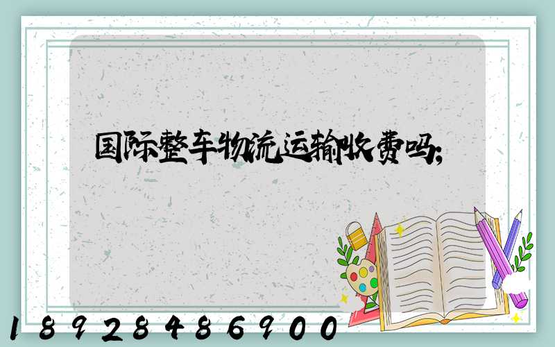 国际整车物流运输收费吗