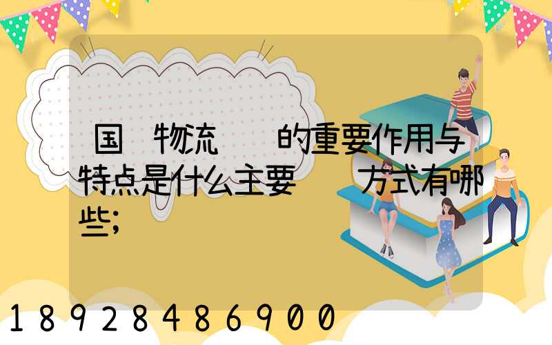 国际物流运输的重要作用与特点是什么主要运输方式有哪些