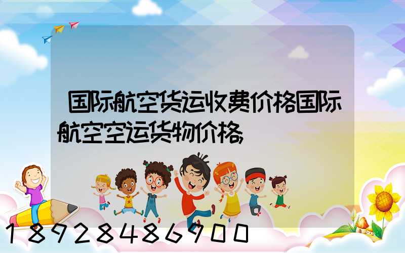 国际航空货运收费价格国际航空空运货物价格