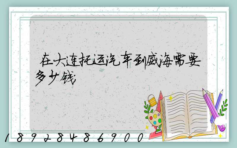 在大连托运汽车到威海需要多少钱