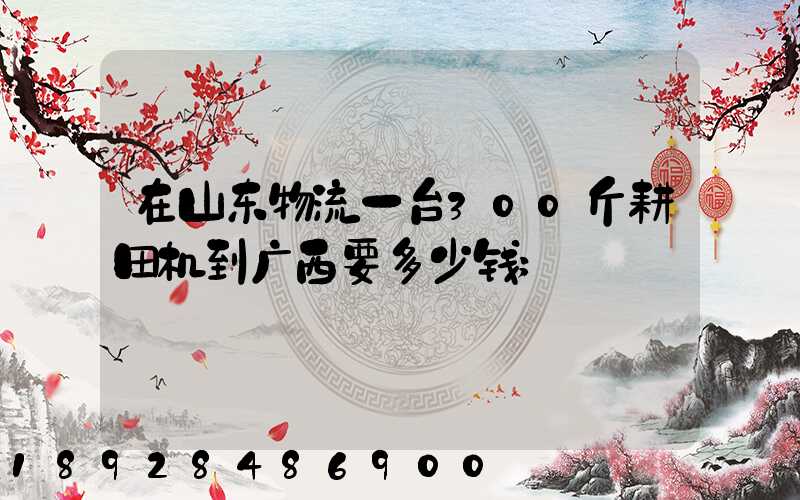 在山东物流一台300斤耕田机到广西要多少钱