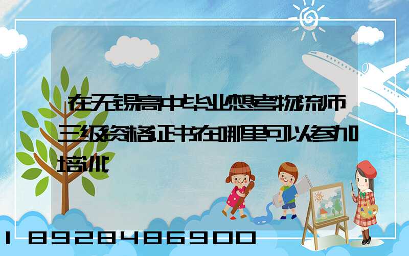 在无锡高中毕业想考物流师三级资格证书在哪里可以参加培训