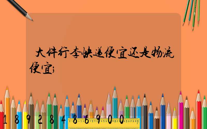 大件行李快递便宜还是物流便宜