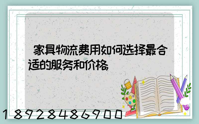 家具物流费用如何选择最合适的服务和价格