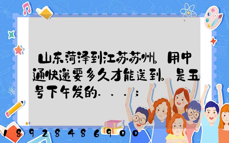山东菏泽到江苏苏州。用中通快递要多久才能送到。是五号下午发的...