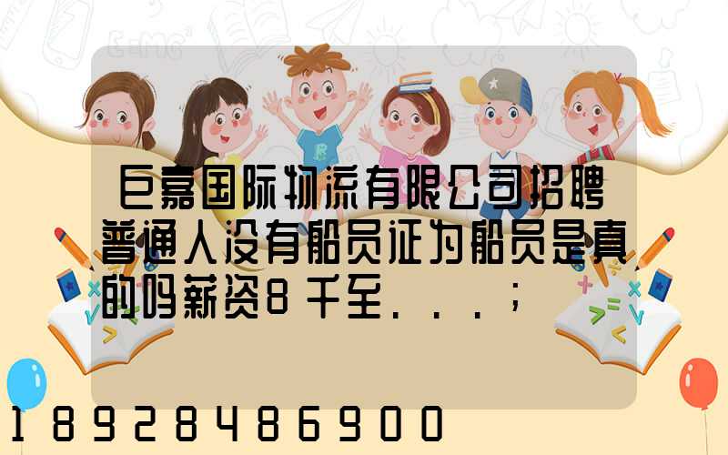 巨嘉国际物流有限公司招聘普通人没有船员证为船员是真的吗薪资8千至...