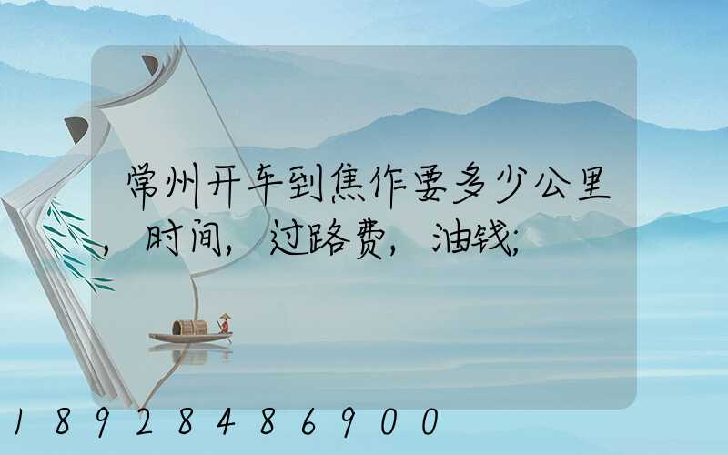 常州开车到焦作要多少公里,时间,过路费,油钱
