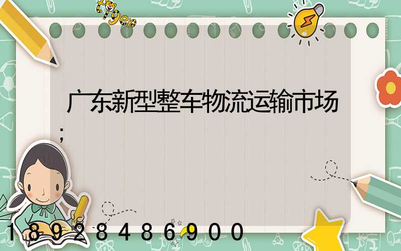 广东新型整车物流运输市场