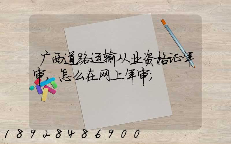 广西道路运输从业资格证年审,怎么在网上年审